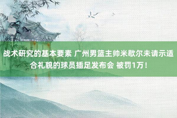 战术研究的基本要素 广州男篮主帅米歇尔未请示适合礼貌的球员插足发布会 被罚1万！