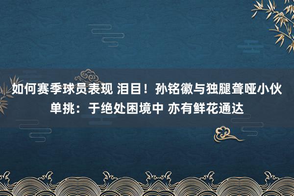 如何赛季球员表现 泪目！孙铭徽与独腿聋哑小伙单挑：于绝处困境中 亦有鲜花通达