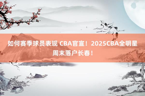 如何赛季球员表现 CBA官宣！2025CBA全明星周末落户长春！