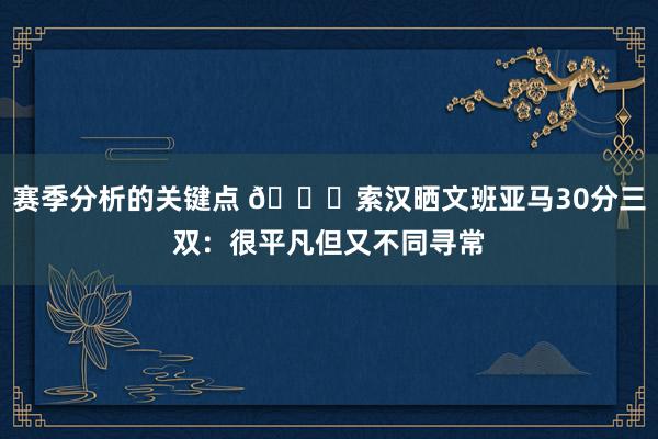 赛季分析的关键点 👀索汉晒文班亚马30分三双：很平凡但又不同寻常