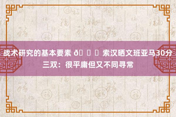 战术研究的基本要素 👀索汉晒文班亚马30分三双：很平庸但又不同寻常