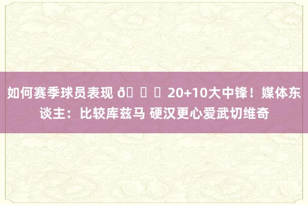 如何赛季球员表现 😋20+10大中锋！媒体东谈主：比较库兹马 硬汉更心爱武切维奇