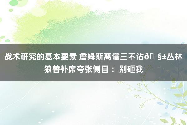 战术研究的基本要素 詹姆斯离谱三不沾🧱丛林狼替补席夸张侧目 ：别砸我