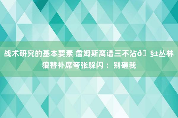 战术研究的基本要素 詹姆斯离谱三不沾🧱丛林狼替补席夸张躲闪 ：别砸我