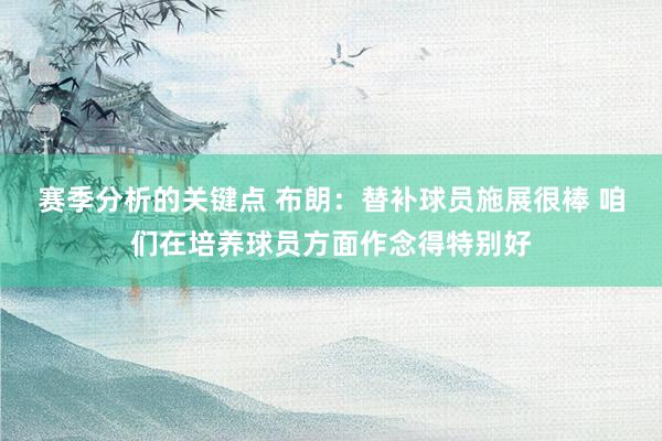 赛季分析的关键点 布朗：替补球员施展很棒 咱们在培养球员方面作念得特别好