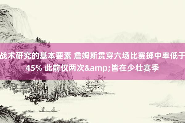 战术研究的基本要素 詹姆斯贯穿六场比赛掷中率低于45% 此前仅两次&皆在少壮赛季