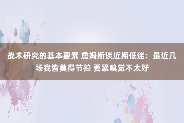 战术研究的基本要素 詹姆斯谈近期低迷：最近几场我皆莫得节拍 要紧嗅觉不太好