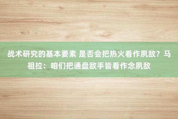 战术研究的基本要素 是否会把热火看作夙敌？马祖拉：咱们把通盘敌手皆看作念夙敌