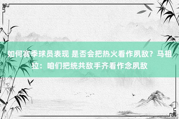 如何赛季球员表现 是否会把热火看作夙敌？马祖拉：咱们把统共敌手齐看作念夙敌