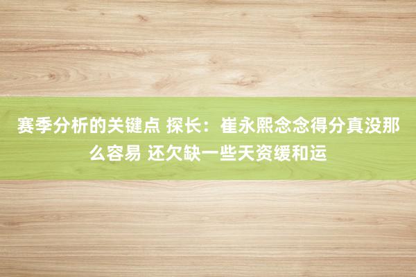 赛季分析的关键点 探长：崔永熙念念得分真没那么容易 还欠缺一些天资缓和运