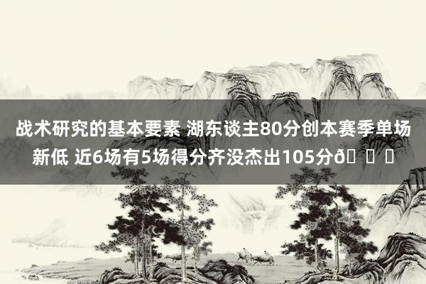 战术研究的基本要素 湖东谈主80分创本赛季单场新低 近6场有5场得分齐没杰出105分😑