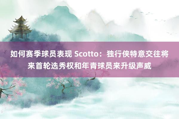 如何赛季球员表现 Scotto：独行侠特意交往将来首轮选秀权和年青球员来升级声威