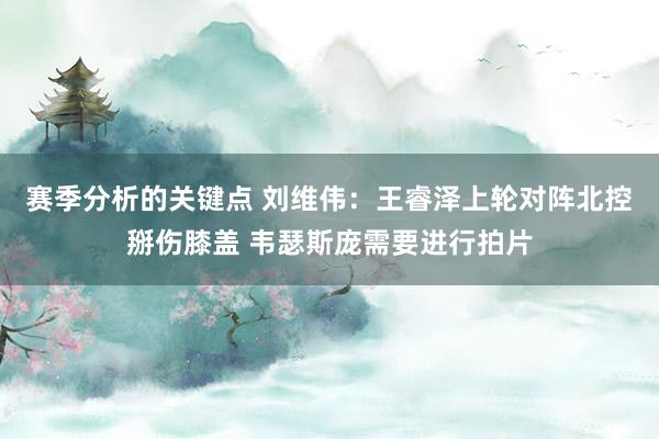 赛季分析的关键点 刘维伟：王睿泽上轮对阵北控掰伤膝盖 韦瑟斯庞需要进行拍片