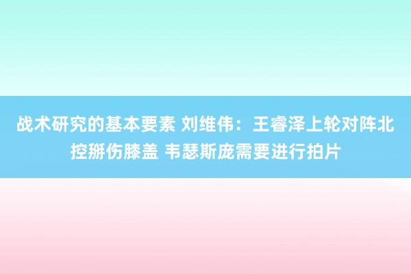 战术研究的基本要素 刘维伟：王睿泽上轮对阵北控掰伤膝盖 韦瑟斯庞需要进行拍片