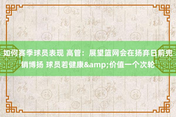 如何赛季球员表现 高管：展望篮网会在扬弃日前兜销博扬 球员若健康&价值一个次轮