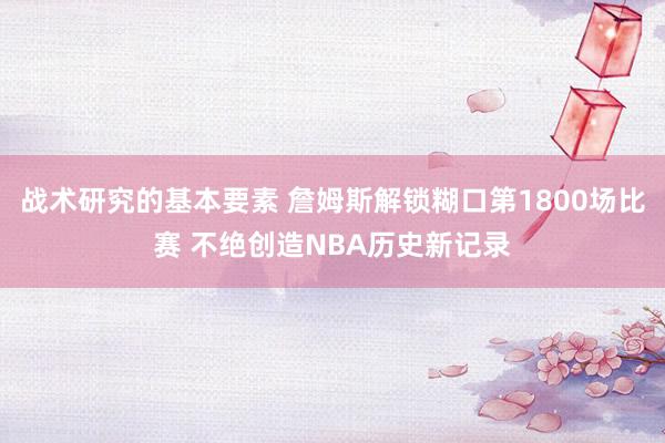 战术研究的基本要素 詹姆斯解锁糊口第1800场比赛 不绝创造NBA历史新记录