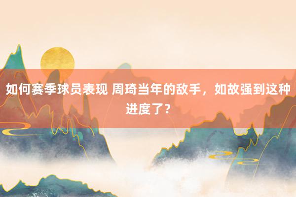 如何赛季球员表现 周琦当年的敌手，如故强到这种进度了？