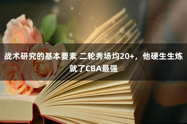 战术研究的基本要素 二轮秀场均20+，他硬生生炼就了CBA最强