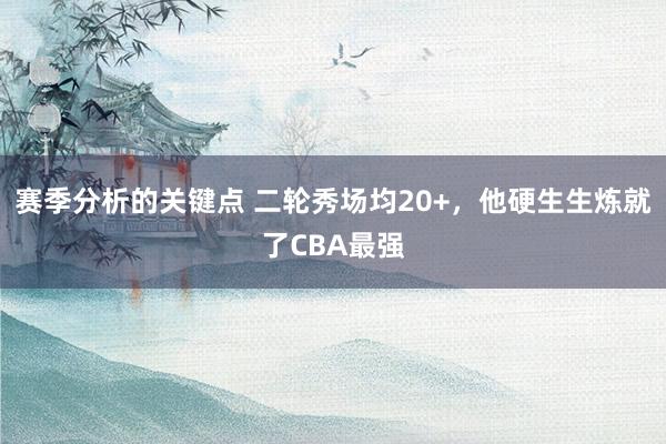 赛季分析的关键点 二轮秀场均20+，他硬生生炼就了CBA最强