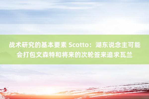 战术研究的基本要素 Scotto：湖东说念主可能会打包文森特和将来的次轮签来追求瓦兰