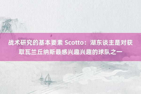 战术研究的基本要素 Scotto：湖东谈主是对获取瓦兰丘纳斯最感兴趣兴趣的球队之一